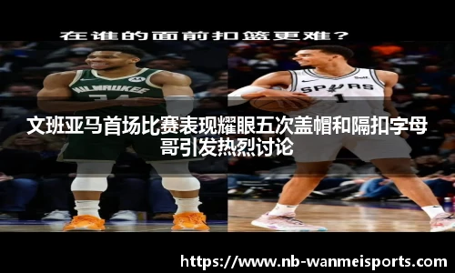 文班亚马首场比赛表现耀眼五次盖帽和隔扣字母哥引发热烈讨论