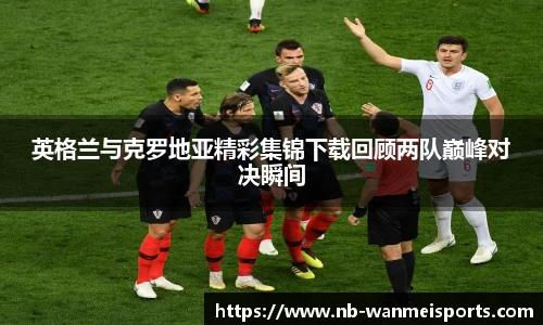 英格兰与克罗地亚精彩集锦下载回顾两队巅峰对决瞬间